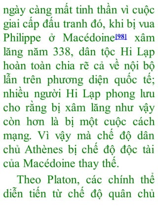 ngày càng mất tinh thần vì cuộc
giai cấp đấu tranh đó, khi bị vua
Philippe ở Macédoine[98] xâm
lăng năm 338, dân tộc Hi Lạp
hoàn toàn chia rẽ cả về nội bộ
lẫn trên phương diện quốc tế;
nhiều người Hi Lạp phong lưu
cho rằng bị xâm lăng như vậy
còn hơn là bị một cuộc cách
mạng. Vì vậy mà chế độ dân
chủ Athènes bị chế độ độc tài
của Macédoine thay thế.
Theo Platon, các chính thể
diễn tiến từ chế độ quân chủ
 