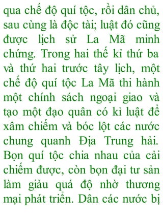 qua chế độ quí tộc, rồi dân chủ,
sau cùng là độc tài; luật đó cũng
được lịch sử La Mã minh
chứng. Trong hai thế kỉ thứ ba
và thứ hai trước tây lịch, một
chế độ quí tộc La Mã thi hành
một chính sách ngoại giao và
tạo một đạo quân có kỉ luật để
xâm chiếm và bóc lột các nước
chung quanh Địa Trung hải.
Bọn quí tộc chia nhau của cải
chiếm được, còn bọn đại tư sản
làm giàu quá độ nhờ thương
mại phát triển. Dân các nước bị
 