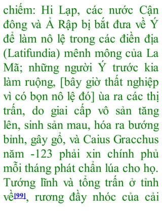 chiếm: Hi Lạp, các nước Cận
đông và Ả Rập bị bắt đưa về Ý
để làm nô lệ trong các điền địa
(Latifundia) mênh mông của La
Mã; những người Ý trước kia
làm ruộng, [bây giờ thất nghiệp
vì có bọn nô lệ đó] ùa ra các thị
trấn, do giai cấp vô sản tăng
lên, sinh sản mau, hóa ra bướng
bỉnh, gây gổ, và Caius Gracchus
năm -123 phải xin chính phủ
mỗi tháng phát chẩn lúa cho họ.
Tướng lĩnh và tổng trấn ở tỉnh
về[99], rương đầy nhóc của cải
 