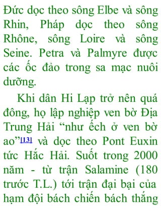 Đức dọc theo sông Elbe và sông
Rhin, Pháp dọc theo sông
Rhône, sông Loire và sông
Seine. Petra và Palmyre được
các ốc đảo trong sa mạc nuôi
dưỡng.
Khi dân Hi Lạp trở nên quá
đông, họ lập nghiệp ven bờ Địa
Trung Hải “như ếch ở ven bờ
ao”[13] và dọc theo Pont Euxin
tức Hắc Hải. Suốt trong 2000
năm - từ trận Salamine (180
trước T.L.) tới trận đại bại của
hạm đội bách chiến bách thắng
 