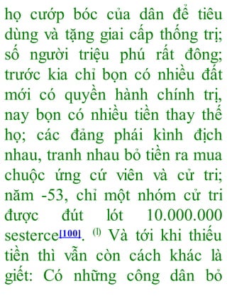 họ cướp bóc của dân để tiêu
dùng và tặng giai cấp thống trị;
số người triệu phú rất đông;
trước kia chỉ bọn có nhiều đất
mới có quyền hành chính trị,
nay bọn có nhiều tiền thay thế
họ; các đảng phái kình địch
nhau, tranh nhau bỏ tiền ra mua
chuộc ứng cứ viên và cử tri;
năm -53, chỉ một nhóm cử tri
được đút lót 10.000.000
sesterce[100]. (l)
Và tới khi thiếu
tiền thì vẫn còn cách khác là
giết: Có những công dân bỏ
 