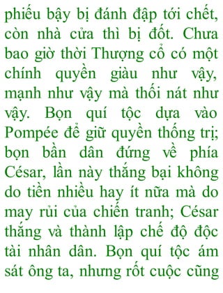 phiếu bậy bị đánh đập tới chết,
còn nhà cửa thì bị đốt. Chưa
bao giờ thời Thượng cổ có một
chính quyền giàu như vậy,
mạnh như vậy mà thối nát như
vậy. Bọn quí tộc dựa vào
Pompée để giữ quyền thống trị;
bọn bần dân đứng về phía
César, lần này thắng bại không
do tiền nhiều hay ít nữa mà do
may rủi của chiến tranh; César
thắng và thành lập chế độ độc
tài nhân dân. Bọn quí tộc ám
sát ông ta, nhưng rốt cuộc cũng
 