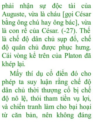 phải nhận sự độc tài của
Auguste, vừa là cháu [gọi César
bằng ông chú hay ông bác], vừa
là con rể của César. (-27). Thế
là chế độ dân chủ sụp đổ, chế
độ quân chủ được phục hưng.
Cái vòng kể trên của Platon đã
khép lại.
Mấy thí dụ cổ điển đó cho
phép ta suy luận rằng chế độ
dân chủ thời thượng cổ bị chế
độ nô lệ, thói tham tiền vụ lợi,
và chiến tranh làm cho bại hoại
từ căn bản, nên không đáng
 