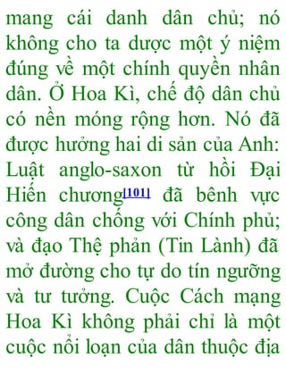 mang cái danh dân chủ; nó
không cho ta dược một ý niệm
đúng về một chính quyền nhân
dân. Ở Hoa Kì, chế độ dân chủ
có nền móng rộng hơn. Nó đã
được hưởng hai di sản của Anh:
Luật anglo-saxon từ hồi Đại
Hiến chương[101] đã bênh vực
công dân chống với Chính phủ;
và đạo Thệ phản (Tin Lành) đã
mở đường cho tự do tín ngưỡng
và tư tưởng. Cuộc Cách mạng
Hoa Kì không phải chỉ là một
cuộc nổi loạn của dân thuộc địa
 