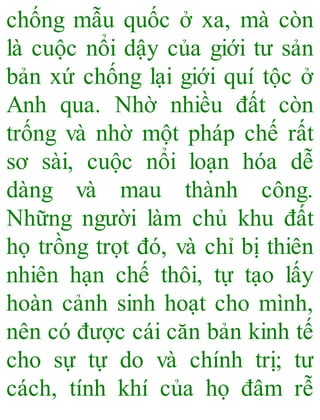 chống mẫu quốc ở xa, mà còn
là cuộc nổi dậy của giới tư sản
bản xứ chống lại giới quí tộc ở
Anh qua. Nhờ nhiều đất còn
trống và nhờ một pháp chế rất
sơ sài, cuộc nổi loạn hóa dễ
dàng và mau thành công.
Những người làm chủ khu đất
họ trồng trọt đó, và chỉ bị thiên
nhiên hạn chế thôi, tự tạo lấy
hoàn cảnh sinh hoạt cho mình,
nên có được cái căn bản kinh tế
cho sự tự do và chính trị; tư
cách, tính khí của họ đâm rễ
 