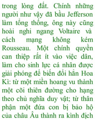 trong lòng đất. Chính những
người như vậy đã bầu Jefferson
làm tổng thống, ông này cũng
hoài nghi ngang Voltaire và
cách mạng không kém
Rousseau. Một chính quyền
can thiệp rất ít vào việc dân,
làm cho sinh lực cá nhân được
giải phóng để biến đổi hẳn Hoa
Kì: từ một miền hoang vu thành
một cõi thiên đường cho hạng
theo chủ nghĩa duy vật; từ thân
phận một đứa con bị bảo hộ
của châu Âu thành ra kình địch
 