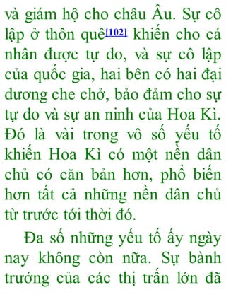 và giám hộ cho châu Âu. Sự cô
lập ở thôn quê[102] khiến cho cá
nhân được tự do, và sự cô lập
của quốc gia, hai bên có hai đại
dương che chở, bảo đảm cho sự
tự do và sự an ninh của Hoa Kì.
Đó là vài trong vô số yếu tố
khiến Hoa Kì có một nền dân
chủ có căn bản hơn, phổ biến
hơn tất cả những nền dân chủ
từ trước tới thời đó.
Đa số những yếu tố ấy ngày
nay không còn nữa. Sự bành
trướng của các thị trấn lớn đã
 