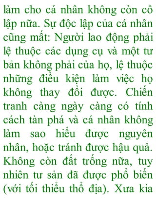 làm cho cá nhân không còn cô
lập nữa. Sự độc lập của cá nhân
cũng mất: Người lao động phải
lệ thuộc các dụng cụ và một tư
bản không phải của họ, lệ thuộc
những điều kiện làm việc họ
không thay đổi được. Chiến
tranh càng ngày càng có tính
cách tàn phá và cá nhân không
làm sao hiểu được nguyên
nhân, hoặc tránh được hậu quả.
Không còn đất trống nữa, tuy
nhiên tư sản đã được phổ biến
(với tối thiểu thổ địa). Xưa kia
 