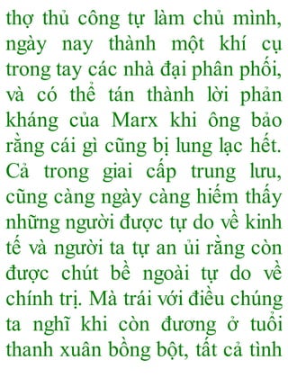 thợ thủ công tự làm chủ mình,
ngày nay thành một khí cụ
trong tay các nhà đại phân phối,
và có thể tán thành lời phản
kháng của Marx khi ông bảo
rằng cái gì cũng bị lung lạc hết.
Cả trong giai cấp trung lưu,
cũng càng ngày càng hiếm thấy
những người được tự do về kinh
tế và người ta tự an ủi rằng còn
được chút bề ngoài tự do về
chính trị. Mà trái với điều chúng
ta nghĩ khi còn đương ở tuổi
thanh xuân bồng bột, tất cả tình
 