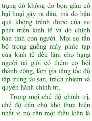 trạng đó không do bọn giàu có
bại hoại gây ra đâu, mà do hậu
quả không tránh được của sự
phát triển kinh tế và do chính
bản tính con người. Mọi sự tấn
bộ trong guồng máy phức tạp
của kinh tế đều làm cho hạng
người tài giỏi có thêm cơ hội
thành công, làm gia tăng tốc độ
tập trung tài sản, trách nhiệm và
quyền hành chính trị.
Trong mọi chế độ chính trị,
chế độ dân chủ khó thực hiện
nhất vì nó cần một điều kiện là
 