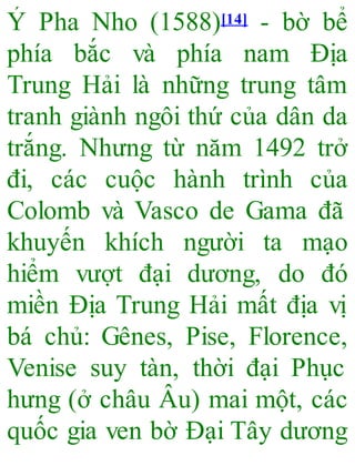Ý Pha Nho (1588)[14] - bờ bể
phía bắc và phía nam Địa
Trung Hải là những trung tâm
tranh giành ngôi thứ của dân da
trắng. Nhưng từ năm 1492 trở
đi, các cuộc hành trình của
Colomb và Vasco de Gama đã
khuyến khích người ta mạo
hiểm vượt đại dương, do đó
miền Địa Trung Hải mất địa vị
bá chủ: Gênes, Pise, Florence,
Venise suy tàn, thời đại Phục
hưng (ở châu Âu) mai một, các
quốc gia ven bờ Đại Tây dương
 