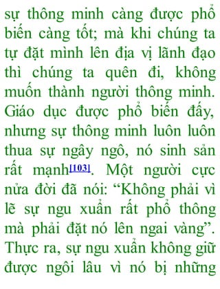sự thông minh càng được phổ
biến càng tốt; mà khi chúng ta
tự đặt mình lên địa vị lãnh đạo
thì chúng ta quên đi, không
muốn thành người thông minh.
Giáo dục được phổ biến đấy,
nhưng sự thông minh luôn luôn
thua sự ngây ngô, nó sinh sản
rất mạnh[103]. Một người cực
nửa đời đã nói: “Không phải vì
lẽ sự ngu xuẩn rất phổ thông
mà phải đặt nó lên ngai vàng”.
Thực ra, sự ngu xuẩn không giữ
được ngôi lâu vì nó bị những
 