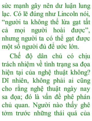 sức mạnh gây nên dư luận lung
lạc. Có lẽ đúng như Lincoln nói,
“người ta không thể lừa gạt tất
cả mọi người hoài được”,
nhưng người ta có thể gạt được
một số người đủ để ước lớn.
Chế độ dân chủ có chịu
trách nhiệm về tình trạng sa đọa
hiện tại của nghệ thuật không?
Dĩ nhiên, không phải ai cũng
cho rằng nghệ thuật ngày nay
sa đọa; đó là vấn đề phê phán
chủ quan. Người nào thấy ghê
tởm trước những thái quá của
 