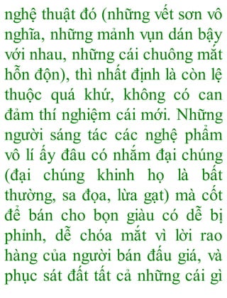 nghệ thuật đó (những vết sơn vô
nghĩa, những mảnh vụn dán bậy
với nhau, những cái chuông mắt
hỗn độn), thì nhất định là còn lệ
thuộc quá khứ, không có can
đảm thí nghiệm cái mới. Những
người sáng tác các nghệ phẩm
vô lí ấy đâu có nhắm đại chúng
(đại chúng khinh họ là bất
thường, sa đọa, lừa gạt) mà cốt
để bán cho bọn giàu có dễ bị
phỉnh, dễ chóa mắt vì lời rao
hàng của người bán đấu giá, và
phục sát đất tất cả những cái gì
 