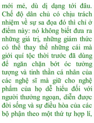mới mẻ, dù dị dạng tới đâu.
Chế độ dân chủ có chịu trách
nhiệm về sự sa đọa đó thì chỉ ở
điểm này: nó không biết đưa ra
những giá trị, những giám thức
có thể thay thế những cái mà
giới quí tộc thời trước đã dùng
để ngăn chặn bớt óc tưởng
tượng và tinh thần cá nhân của
các nghệ sĩ mà giữ cho nghệ
phẩm của họ dễ hiểu đối với
người thưởng ngoạn, diễn được
đời sống và sự điều hòa của các
bộ phận theo một thứ tự hợp lí,
 