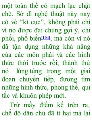một toàn thể có mạch lạc chặt
chẽ. Sở dĩ nghệ thuật này nay
có vẻ “kì cục”, không phải chỉ
vì nó được đại chúng gợi ý, chi
phối, phổ biến[104], mà còn vì nó
đã tận dụng những khả năng
của các môn phái và các hình
thức thời trước rồi; thành thử
nó lúng túng trong một giai
đoạn chuyển tiếp, đương tìm
những hình thức, phong thể, qui
tắc và khuôn phép mới.
Trừ mấy điểm kể trên ra,
chế độ dân chủ đã ít hại mà lại
 