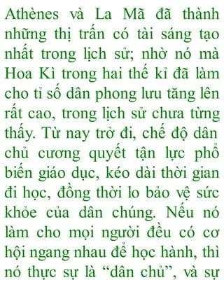 Athènes và La Mã đã thành
những thị trấn có tài sáng tạo
nhất trong lịch sử; nhờ nó mà
Hoa Kì trong hai thế kỉ đã làm
cho tỉ số dân phong lưu tăng lên
rất cao, trong lịch sử chưa từng
thấy. Từ nay trở đi, chế độ dân
chủ cương quyết tận lực phổ
biến giáo dục, kéo dài thời gian
đi học, đồng thời lo bảo vệ sức
khỏe của dân chúng. Nếu nó
làm cho mọi người đều có cơ
hội ngang nhau để học hành, thì
nó thực sự là “dân chủ”, và sự
 