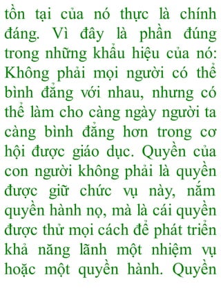 tồn tại của nó thực là chính
đáng. Vì đây là phần đúng
trong những khẩu hiệu của nó:
Không phải mọi người có thể
bình đẳng với nhau, nhưng có
thể làm cho càng ngày người ta
càng bình đẳng hơn trong cơ
hội được giáo dục. Quyền của
con người không phải là quyền
được giữ chức vụ này, nắm
quyền hành nọ, mà là cái quyền
được thử mọi cách để phát triển
khả năng lãnh một nhiệm vụ
hoặc một quyền hành. Quyền
 