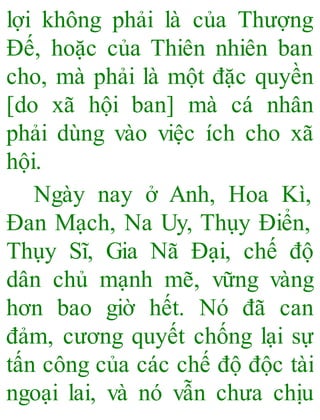 lợi không phải là của Thượng
Đế, hoặc của Thiên nhiên ban
cho, mà phải là một đặc quyền
[do xã hội ban] mà cá nhân
phải dùng vào việc ích cho xã
hội.
Ngày nay ở Anh, Hoa Kì,
Đan Mạch, Na Uy, Thụy Điển,
Thụy Sĩ, Gia Nã Đại, chế độ
dân chủ mạnh mẽ, vững vàng
hơn bao giờ hết. Nó đã can
đảm, cương quyết chống lại sự
tấn công của các chế độ độc tài
ngoại lai, và nó vẫn chưa chịu
 