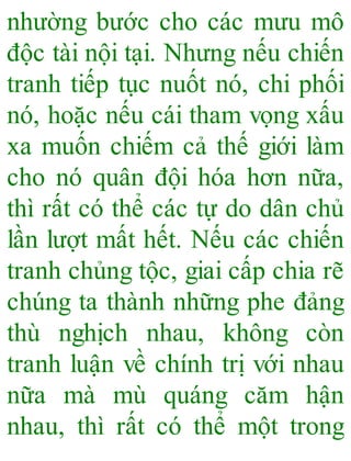 nhường bước cho các mưu mô
độc tài nội tại. Nhưng nếu chiến
tranh tiếp tục nuốt nó, chi phối
nó, hoặc nếu cái tham vọng xấu
xa muốn chiếm cả thế giới làm
cho nó quân đội hóa hơn nữa,
thì rất có thể các tự do dân chủ
lần lượt mất hết. Nếu các chiến
tranh chủng tộc, giai cấp chia rẽ
chúng ta thành những phe đảng
thù nghịch nhau, không còn
tranh luận về chính trị với nhau
nữa mà mù quáng căm hận
nhau, thì rất có thể một trong
 