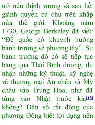 trở nên thịnh vượng và sau hết
giành quyền bá chủ trên khắp
nửa thế giới. Khoảng năm
1730, George Berkeley đã viết:
“Đế quốc có khuynh hướng
bành trướng về phương tây”. Sự
bành trướng đó có sẽ tiếp tục
băng qua Thái Bình dương, du
nhập những kỹ thuật, kỹ nghệ
và thương mại Âu châu và Mỹ
châu vào Trung Hoa, như đã
từng vào Nhật trước kia[15]
không? Dân số rất đông của
phương Đông biết lợi dụng nền
 