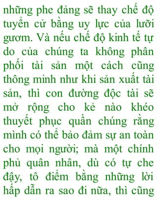 những phe đảng sẽ thay chế độ
tuyển cử bằng uy lực của lưỡi
gươm. Và nếu chế độ kinh tế tự
do của chúng ta không phân
phối tài sản một cách cũng
thông minh như khi sản xuất tài
sản, thì con đường độc tài sẽ
mở rộng cho kẻ nào khéo
thuyết phục quần chúng rằng
mình có thể bảo đảm sự an toàn
cho mọi người; mà một chính
phủ quân nhân, dù có tự che
đậy, tô điểm bằng những lời
hấp dẫn ra sao đi nữa, thì cũng
 
