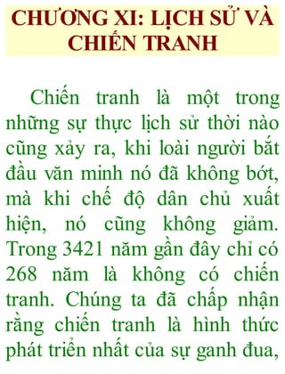 CHƯƠNG XI: LỊCH SỬ VÀ
CHIẾN TRANH
Chiến tranh là một trong
những sự thực lịch sử thời nào
cũng xảy ra, khi loài người bắt
đầu văn minh nó đã không bớt,
mà khi chế độ dân chủ xuất
hiện, nó cũng không giảm.
Trong 3421 năm gần đây chỉ có
268 năm là không có chiến
tranh. Chúng ta đã chấp nhận
rằng chiến tranh là hình thức
phát triển nhất của sự ganh đua,
 