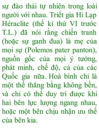 sự đào thải tự nhiên trong loài
người với nhau. Triết gia Hi Lạp
Héraclite (thế kỉ thứ VI trước
T.L.) đã nói rằng chiến tranh
(hoặc sự ganh đua) là mẹ của
mọi sự (Polemos pater panton),
nguồn gốc của mọi ý tưởng,
phát minh, chế độ, cả của các
Quốc gia nữa. Hoà bình chỉ là
một thế thăng bằng không bền,
và chỉ có thể duy trì được khi
hai bên lực lượng ngang nhau,
hoặc một bên chịu nhận ưu thế
của bên kia.
 