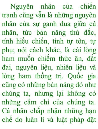 Nguyên nhân của chiến
tranh cũng vẫn là những nguyên
nhân của sự ganh đua giữa cá
nhân, tức bản năng thủ đắc,
tính hiếu chiến, tính tự tôn, tự
phụ; nói cách khác, là cái lòng
ham muốn chiếm thức ăn, đất
đai, nguyên liệu, nhiên liệu và
lòng ham thống trị. Quốc gia
cũng có những bản năng đó như
chúng ta, nhưng lại không có
những cấm chỉ của chúng ta.
Cá nhân chấp nhận những hạn
chế do luân lí và luật pháp đặt
 