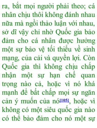 ra, bắt mọi người phải theo; cá
nhân chịu thôi không đánh nhau
nữa mà ngồi thảo luận với nhau,
sở dĩ vậy chỉ nhờ Quốc gia bảo
đảm cho cá nhân được hưởng
một sự bảo vệ tối thiểu về sinh
mạng, của cải và quyền lợi. Còn
Quốc gia thì không chịu chấp
nhận một sự hạn chế quan
trọng nào cả, hoặc vì nó khá
mạnh để bất chấp mọi sự ngăn
cản ý muốn của nó[105], hoặc vì
không có một siêu quốc gia nào
có thể bảo đảm cho nó một sự
 