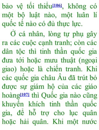 bảo vệ tối thiểu[106], không có
một bộ luật nào, một luân lí
quốc tế nào có đủ thực lực.
Ở cá nhân, lòng tự phụ gây
ra các cuộc cạnh tranh; còn các
dân tộc thì tinh thần quốc gia
đưa tới hoặc mưu thuật (ngoại
giao) hoặc là chiến tranh. Khi
các quốc gia châu Âu đã trút bỏ
được sự giám hộ của các giáo
hoàng[107] thì Quốc gia nào cũng
khuyến khích tinh thần quốc
gia, để hỗ trợ cho lục quân
hoặc hải quân. Khi một nước
 