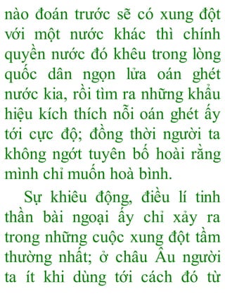 nào đoán trước sẽ có xung đột
với một nước khác thì chính
quyền nước đó khêu trong lòng
quốc dân ngọn lửa oán ghét
nước kia, rồi tìm ra những khẩu
hiệu kích thích nỗi oán ghét ấy
tới cực độ; đồng thời người ta
không ngớt tuyên bố hoài rằng
mình chỉ muốn hoà bình.
Sự khiêu động, điều lí tinh
thần bài ngoại ấy chỉ xảy ra
trong những cuộc xung đột tầm
thường nhất; ở châu Âu người
ta ít khi dùng tới cách đó từ
 