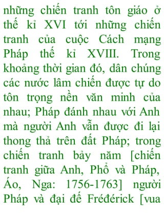 những chiến tranh tôn giáo ở
thế kỉ XVI tới những chiến
tranh của cuộc Cách mạng
Pháp thế kỉ XVIII. Trong
khoảng thời gian đó, dân chúng
các nước lâm chiến được tự do
tôn trọng nền văn minh của
nhau; Pháp đánh nhau với Anh
mà người Anh vẫn được đi lại
thong thả trên đất Pháp; trong
chiến tranh bảy năm [chiến
tranh giữa Anh, Phổ và Pháp,
Áo, Nga: 1756-1763] người
Pháp và đại đế Fréđérick [vua
 