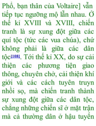 Phổ, bạn thân của Voltaire] vẫn
tiếp tục ngưỡng mộ lẫn nhau. Ở
thế kỉ XVIII và XVIII, chiến
tranh là sự xung đột giữa các
quí tộc (tức các vua chúa), chứ
không phải là giữa các dân
tộc[108]. Tới thế kỉ XX, do sự cải
thiện các phương tiện giao
thông, chuyên chở, cải thiện khí
giới và các cách tuyên truyn
nhồi sọ, mà chiến tranh thành
sự xung đột giữa các dân tộc,
chẳng những chiến sĩ ở mặt trận
mà cả thường dân ở hậu tuyến
 