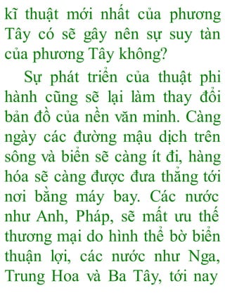 kĩ thuật mới nhất của phương
Tây có sẽ gây nên sự suy tàn
của phương Tây không?
Sự phát triển của thuật phi
hành cũng sẽ lại làm thay đổi
bản đồ của nền văn minh. Càng
ngày các đường mậu dịch trên
sông và biển sẽ càng ít đi, hàng
hóa sẽ càng được đưa thẳng tới
nơi bằng máy bay. Các nước
như Anh, Pháp, sẽ mất ưu thế
thương mại do hình thể bờ biển
thuận lợi, các nước như Nga,
Trung Hoa và Ba Tây, tới nay
 
