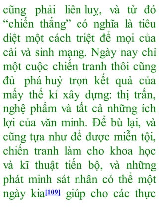 cũng phải liên luỵ, và từ đó
“chiến thắng” có nghĩa là tiêu
diệt một cách triệt để mọi của
cải và sinh mạng. Ngày nay chỉ
một cuộc chiến tranh thôi cũng
đủ phá huỷ trọn kết quả của
mấy thế kỉ xây dựng: thị trấn,
nghệ phẩm và tất cả những ích
lợi của văn minh. Để bù lại, và
cũng tựa như để được miễn tội,
chiến tranh làm cho khoa học
và kĩ thuật tiến bộ, và những
phát minh sát nhân có thể một
ngày kia[109] giúp cho các thực
 