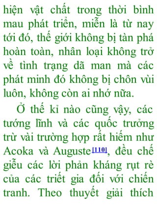 hiện vật chất trong thời bình
mau phát triển, miễn là từ nay
tới đó, thế giới không bị tàn phá
hoàn toàn, nhân loại không trở
về tình trạng dã man mà các
phát minh đó không bị chôn vùi
luôn, không còn ai nhớ nữa.
Ở thế kỉ nào cũng vậy, các
tướng lĩnh và các quốc trưởng
trừ vài trường hợp rất hiếm như
Acoka và Auguste[110], đều chế
giễu các lời phản kháng rụt rè
của các triết gia đối với chiến
tranh. Theo thuyết giải thích
 