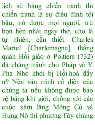 lịch sử bằng chiến tranh thì
chiến tranh là sự điều đình tối
hậu; nó được mọi người, trừ
bọn hèn nhát ngây thơ, cho là
tự nhiên, cần thiết. Charles
Martel [Charlemagne] thắng
quân Hồi giáo ở Poitiers (732)
đã chẳng tránh cho Pháp và Y
Pha Nho khỏi bị Hồi hoá đấy
ư? Nền văn minh cổ điển của
chúng ta nếu không được bảo
vệ bằng khí giới, chống với các
cuộc xâm lăng Mông Cổ và
Hung Nô thì phương Tây chúng
 