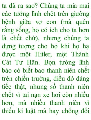 ta đã ra sao? Chúng ta mỉa mai
các tướng lĩnh chết trên giường
bệnh giữa vợ con (mà quên
rằng sống, họ có ích cho ta hơn
là chết chứ), nhưng chúng ta
dựng tượng cho họ khi họ hạ
được một Hitler, một Thành
Cát Tư Hãn. Bọn tướng lĩnh
bảo có biết bao thanh niên chết
trên chiến trường, điều đó đáng
tiếc thật, nhưng số thanh niên
chết vì tai nạn xe hơi còn nhiều
hơn, mà nhiều thanh niên vì
thiếu kỉ luật mà hay chống đối
 