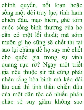 chính quyền, nổi loạn hoặc
sống một đời truỵ lạc; tính ham
chiến đấu, mạo hiểm, ghê tởm
cuộc sống bình thường của họ
cần có một lối thoát; mà sớm
muộn gì họ cũng sẽ chết thì tại
sao lại chẳng để họ say mê chết
cho quốc gia trong sự vinh
quang rực rỡ? Ngay một triết
gia nếu thuộc sử tất cũng phải
nhận rằng hòa bình mà kéo dài
lâu quá thì tinh thần chiến đấu
của một dân tộc có nhiều phần
chắc sẽ suy giảm không sao
 