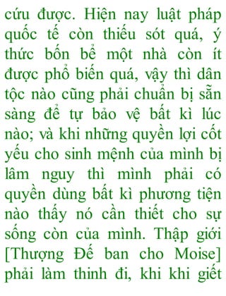 cứu được. Hiện nay luật pháp
quốc tế còn thiếu sót quá, ý
thức bốn bể một nhà còn ít
được phổ biến quá, vậy thì dân
tộc nào cũng phải chuẩn bị sẵn
sàng để tự bảo vệ bất kì lúc
nào; và khi những quyền lợi cốt
yếu cho sinh mệnh của mình bị
lâm nguy thì mình phải có
quyền dùng bất kì phương tiện
nào thấy nó cần thiết cho sự
sống còn của mình. Thập giới
[Thượng Đế ban cho Moise]
phải làm thinh đi, khi khi giết
 