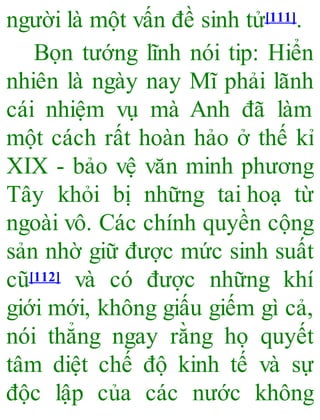 người là một vấn đề sinh tử[111].
Bọn tướng lĩnh nói tip: Hiển
nhiên là ngày nay Mĩ phải lãnh
cái nhiệm vụ mà Anh đã làm
một cách rất hoàn hảo ở thế kỉ
XIX - bảo vệ văn minh phương
Tây khỏi bị những tai hoạ từ
ngoài vô. Các chính quyền cộng
sản nhờ giữ được mức sinh suất
cũ[112] và có được những khí
giới mới, không giấu giếm gì cả,
nói thẳng ngay rằng họ quyết
tâm diệt chế độ kinh tế và sự
độc lập của các nước không
 
