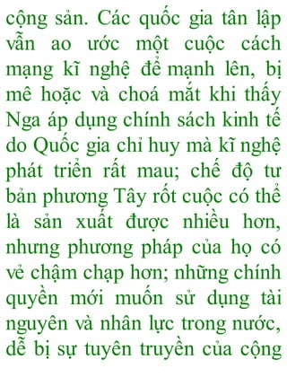 cộng sản. Các quốc gia tân lập
vẫn ao ước một cuộc cách
mạng kĩ nghệ để mạnh lên, bị
mê hoặc và choá mắt khi thấy
Nga áp dụng chính sách kinh tế
do Quốc gia chỉ huy mà kĩ nghệ
phát triển rất mau; chế độ tư
bản phương Tây rốt cuộc có thể
là sản xuất được nhiều hơn,
nhưng phương pháp của họ có
vẻ chậm chạp hơn; những chính
quyền mới muốn sử dụng tài
nguyên và nhân lực trong nước,
dễ bị sự tuyên truyền của cộng
 