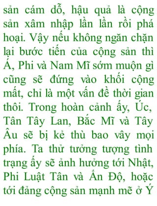 sản cám dỗ, hậu quả là cộng
sản xâm nhập lần lần rồi phá
hoại. Vậy nếu không ngăn chặn
lại bước tiến của cộng sản thì
Á, Phi và Nam Mĩ sớm muộn gì
cũng sẽ đứng vào khối cộng
mất, chỉ là một vấn đề thời gian
thôi. Trong hoàn cảnh ấy, Úc,
Tân Tây Lan, Bắc Mĩ và Tây
Âu sẽ bị kẻ thù bao vây mọi
phía. Ta thử tưởng tượng tình
trạng ấy sẽ ảnh hưởng tới Nhật,
Phi Luật Tân và Ấn Độ, hoặc
tới đảng cộng sản mạnh mẽ ở Ý
 