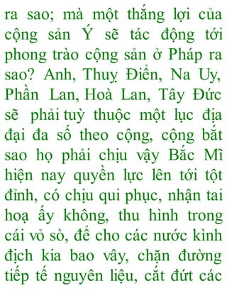ra sao; mà một thắng lợi của
cộng sản Ý sẽ tác động tới
phong trào cộng sản ở Pháp ra
sao? Anh, Thuỵ Điển, Na Uy,
Phần Lan, Hoà Lan, Tây Đức
sẽ phải tuỳ thuộc một lục địa
đại đa số theo cộng, cộng bắt
sao họ phải chịu vậy Bắc Mĩ
hiện nay quyền lực lên tới tột
đỉnh, có chịu qui phục, nhận tai
hoạ ấy không, thu hình trong
cái vỏ sò, để cho các nước kình
địch kia bao vây, chặn đường
tiếp tế nguyên liệu, cắt đứt các
 