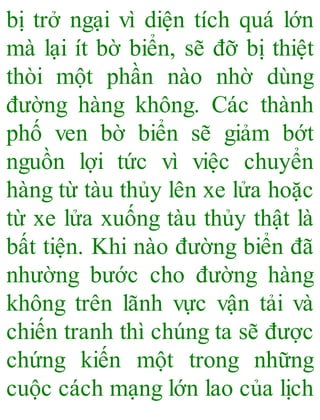 bị trở ngại vì diện tích quá lớn
mà lại ít bờ biển, sẽ đỡ bị thiệt
thòi một phần nào nhờ dùng
đường hàng không. Các thành
phố ven bờ biển sẽ giảm bớt
nguồn lợi tức vì việc chuyển
hàng từ tàu thủy lên xe lửa hoặc
từ xe lửa xuống tàu thủy thật là
bất tiện. Khi nào đường biển đã
nhường bước cho đường hàng
không trên lãnh vực vận tải và
chiến tranh thì chúng ta sẽ được
chứng kiến một trong những
cuộc cách mạng lớn lao của lịch
 