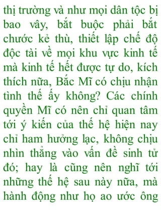 thị trường và như mọi dân tộc bị
bao vây, bắt buộc phải bắt
chước kẻ thù, thiết lập chế độ
độc tài về mọi khu vực kinh tế
mà kinh tế hết được tự do, kích
thích nữa, Bắc Mĩ có chịu nhận
tình thế ấy không? Các chính
quyền Mĩ có nên chỉ quan tâm
tới ý kiến của thế hệ hiện nay
chỉ ham hưởng lạc, không chịu
nhìn thẳng vào vấn đề sinh tử
đó; hay là cũng nên nghĩ tới
những thế hệ sau này nữa, mà
hành động như họ ao ước ông
 