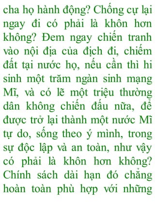 cha họ hành động? Chống cự lại
ngay đi có phải là khôn hơn
không? Đem ngay chiến tranh
vào nội địa của địch đi, chiếm
đất tại nước họ, nếu cần thì hi
sinh một trăm ngàn sinh mạng
Mĩ, và có lẽ một triệu thường
dân không chiến đấu nữa, để
được trở lại thành một nước Mĩ
tự do, sống theo ý mình, trong
sự độc lập và an toàn, như vậy
có phải là khôn hơn không?
Chính sách dài hạn đó chẳng
hoàn toàn phù hợp với những
 