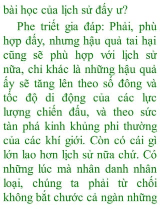 bài học của lịch sử đấy ư?
Phe triết gia đáp: Phải, phù
hợp đấy, nhưng hậu quả tai hại
cũng sẽ phù hợp với lịch sử
nữa, chỉ khác là những hậu quả
ấy sẽ tăng lên theo số đông và
tốc độ di động của các lực
lượng chiến đấu, và theo sức
tàn phá kinh khủng phi thường
của các khí giới. Còn có cái gì
lớn lao hơn lịch sử nữa chứ. Có
những lúc mà nhân danh nhân
loại, chúng ta phải từ chối
không bắt chước cả ngàn những
 