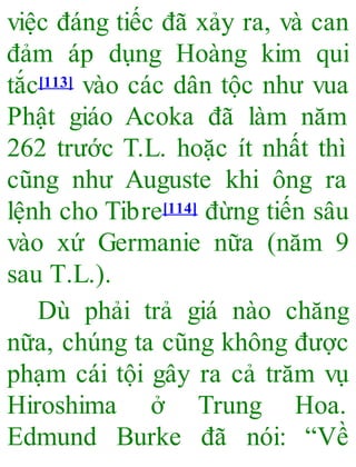 việc đáng tiếc đã xảy ra, và can
đảm áp dụng Hoàng kim qui
tắc[113] vào các dân tộc như vua
Phật giáo Acoka đã làm năm
262 trước T.L. hoặc ít nhất thì
cũng như Auguste khi ông ra
lệnh cho Tibre[114] đừng tiến sâu
vào xứ Germanie nữa (năm 9
sau T.L.).
Dù phải trả giá nào chăng
nữa, chúng ta cũng không được
phạm cái tội gây ra cả trăm vụ
Hiroshima ở Trung Hoa.
Edmund Burke đã nói: “Về
 
